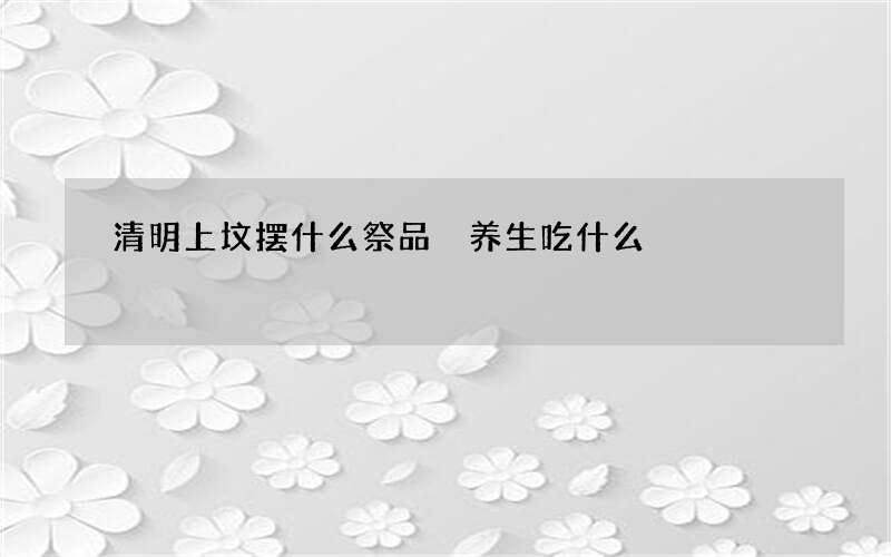 清明上坟摆什么祭品 养生吃什么